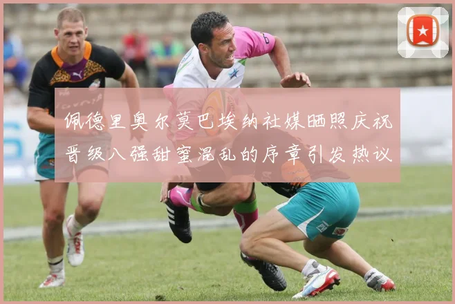 佩德里奥尔莫巴埃纳社媒晒照庆祝晋级八强甜蜜混乱的序章引发热议