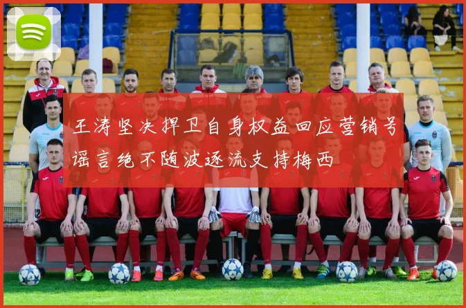 王涛坚决捍卫自身权益回应营销号谣言绝不随波逐流支持梅西