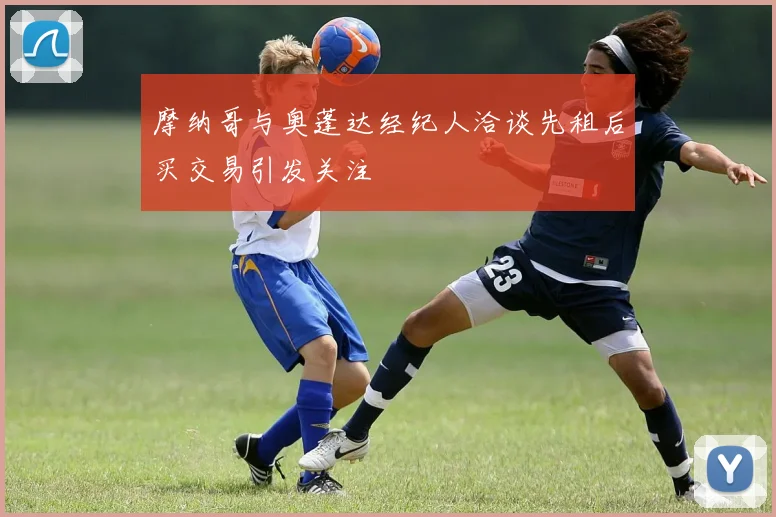 摩纳哥与奥蓬达经纪人洽谈先租后买交易引发关注
