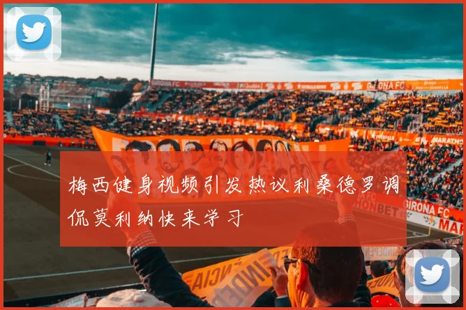梅西健身视频引发热议利桑德罗调侃莫利纳快来学习