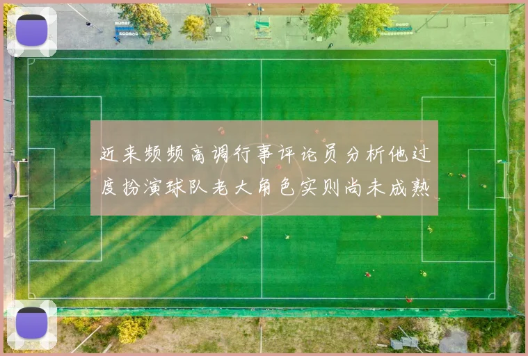 近来频频高调行事评论员分析他过度扮演球队老大角色实则尚未成熟