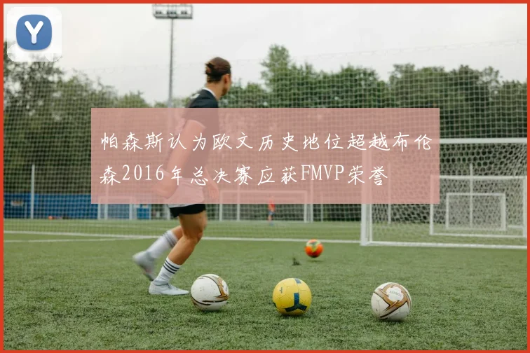 帕森斯认为欧文历史地位超越布伦森2016年总决赛应获FMVP荣誉