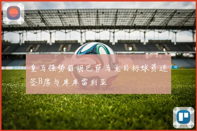 皇马强势截胡巴萨马竞目标球员连签B席与库库雷利亚