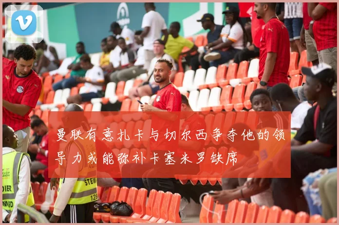 曼联有意扎卡与切尔西争夺他的领导力或能弥补卡塞米罗缺席