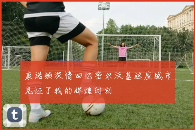 康诺顿深情回忆密尔沃基这座城市见证了我的辉煌时刻