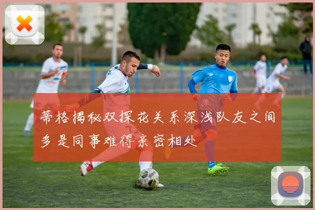 蒂格揭秘双探花关系深浅队友之间多是同事难得亲密相处