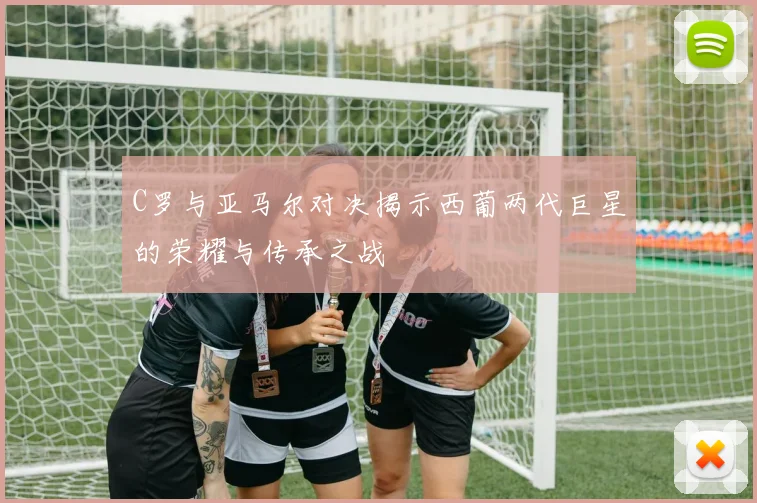 C罗与亚马尔对决揭示西葡两代巨星的荣耀与传承之战