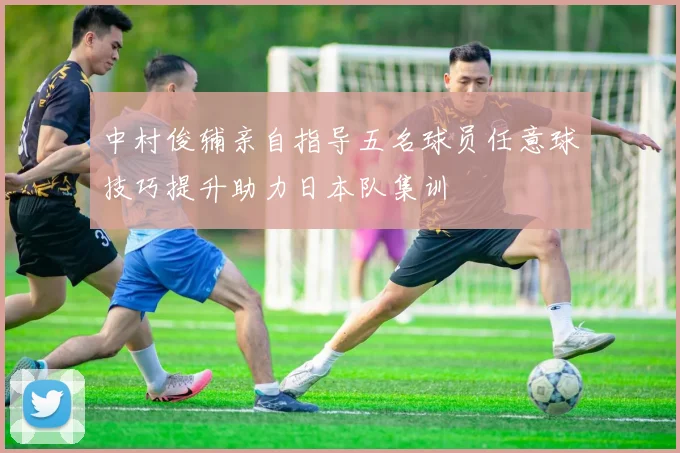 中村俊辅亲自指导五名球员任意球技巧提升助力日本队集训