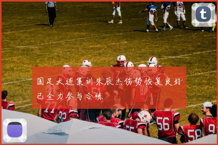 国足大连集训朱辰杰伤势恢复良好已全力参与合练